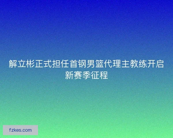 解立彬正式担任首钢男篮代理主教练开启新赛季征程