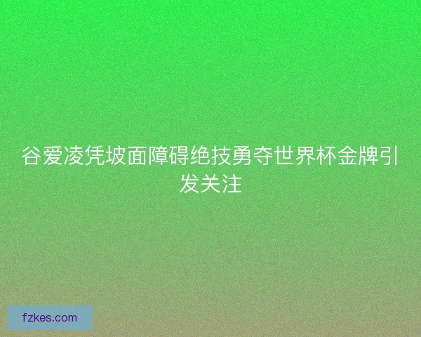谷爱凌凭坡面障碍绝技勇夺世界杯金牌引发关注